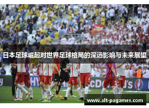 日本足球崛起对世界足球格局的深远影响与未来展望