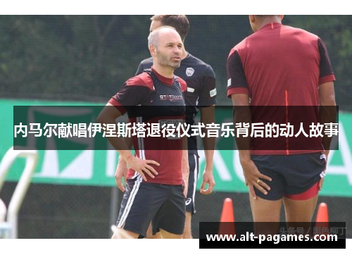 内马尔献唱伊涅斯塔退役仪式音乐背后的动人故事 内马尔献唱伊涅斯塔退役仪式音乐背后的动人故事