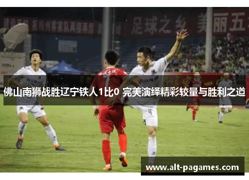 佛山南狮战胜辽宁铁人1比0 完美演绎精彩较量与胜利之道 佛山南狮战胜辽宁铁人1比0 完美演绎精彩较量与胜利之道