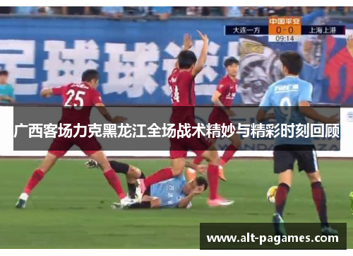 广西客场力克黑龙江全场战术精妙与精彩时刻回顾 广西客场力克黑龙江全场战术精妙与精彩时刻回顾
