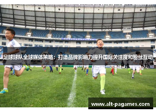 足球球队全球媒体策略：打造品牌影响力提升国际关注度和粉丝互动